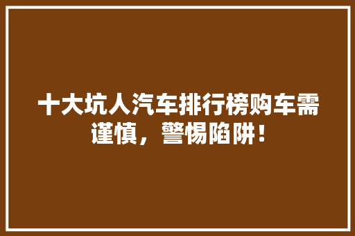 十大坑人汽车排行榜购车需谨慎，警惕陷阱！