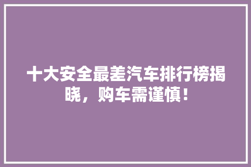 十大安全最差汽车排行榜揭晓，购车需谨慎！