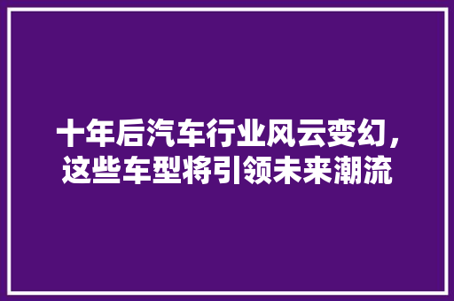 十年后汽车行业风云变幻，这些车型将引领未来潮流