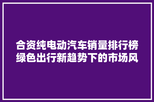 合资纯电动汽车销量排行榜绿色出行新趋势下的市场风云 新车资讯