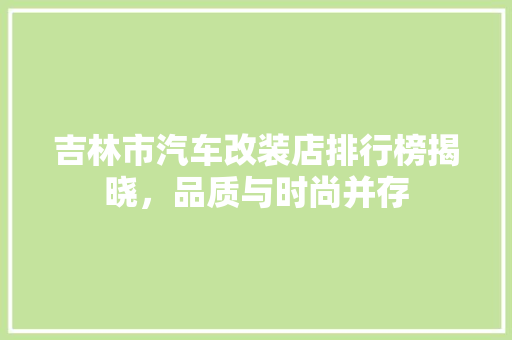 吉林市汽车改装店排行榜揭晓，品质与时尚并存