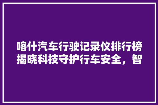 喀什汽车行驶记录仪排行榜揭晓科技守护行车安全，智能记录仪引领潮流