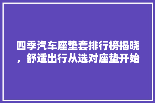 四季汽车座垫套排行榜揭晓，舒适出行从选对座垫开始