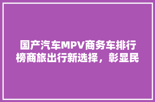 国产汽车MPV商务车排行榜商旅出行新选择，彰显民族品牌实力