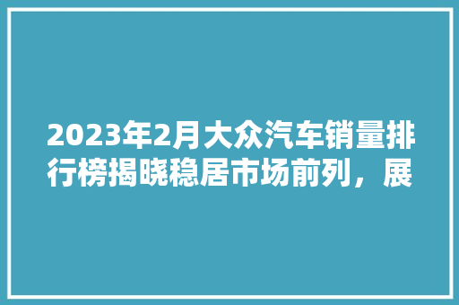 2023年2月大众汽车销量排行榜揭晓稳居市场前列，展现品牌实力