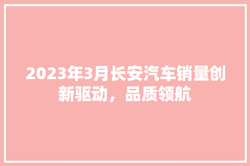 2023年3月长安汽车销量创新驱动，品质领航