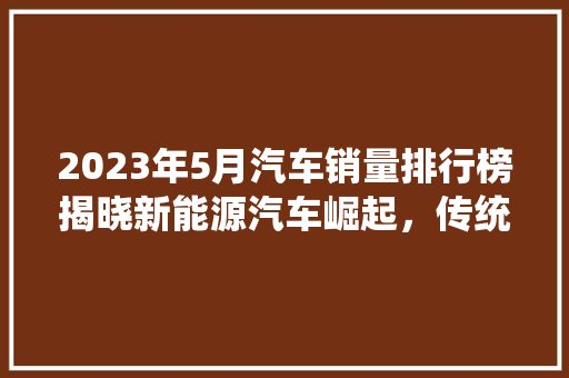 2023年5月汽车销量排行榜揭晓新能源汽车崛起，传统车企转型加速
