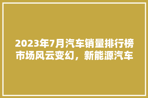 2023年7月汽车销量排行榜市场风云变幻，新能源汽车异军突起