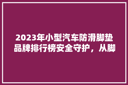 2023年小型汽车防滑脚垫品牌排行榜安全守护，从脚底开始