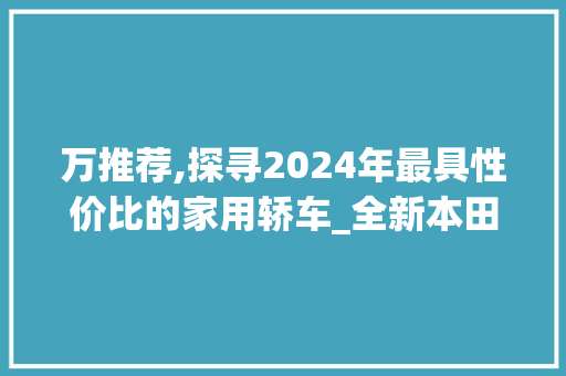 万推荐,探寻2024年最具性价比的家用轿车_全新本田雅阁