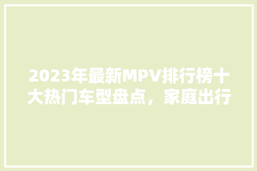2023年最新MPV排行榜十大热门车型盘点，家庭出行新选择