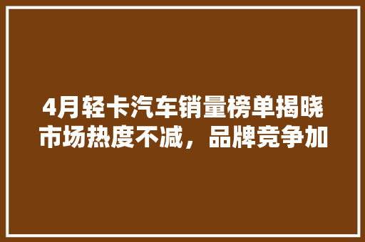 4月轻卡汽车销量榜单揭晓市场热度不减，品牌竞争加剧