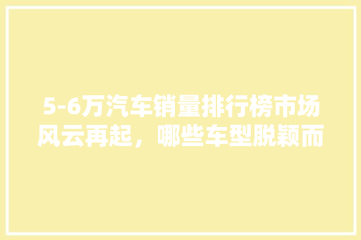 5-6万汽车销量排行榜市场风云再起，哪些车型脱颖而出