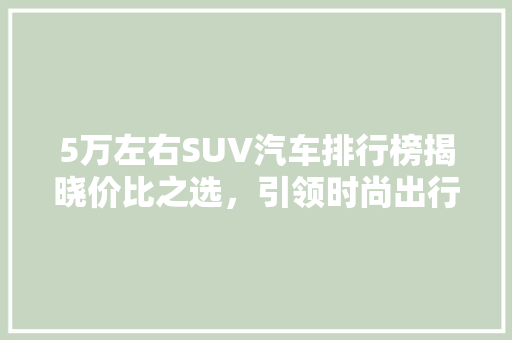 5万左右SUV汽车排行榜揭晓价比之选，引领时尚出行