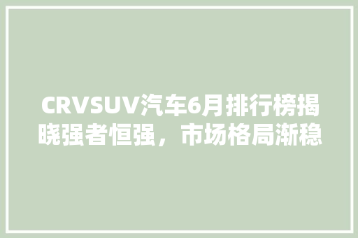 CRVSUV汽车6月排行榜揭晓强者恒强，市场格局渐稳