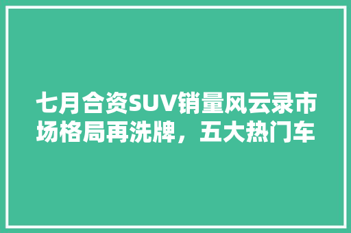七月合资SUV销量风云录市场格局再洗牌，五大热门车型引领潮流