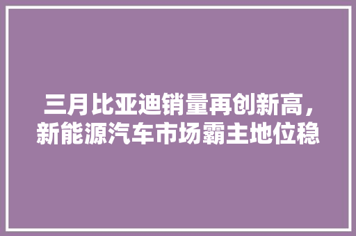 三月比亚迪销量再创新高，新能源汽车市场霸主地位稳固