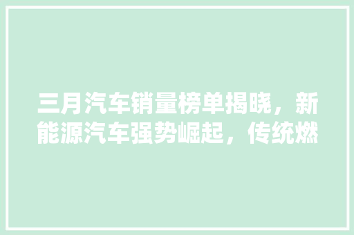 三月汽车销量榜单揭晓，新能源汽车强势崛起，传统燃油车面临挑战