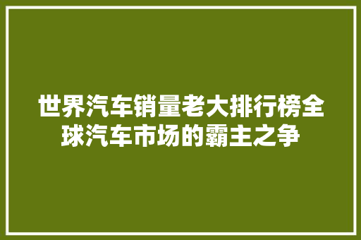 世界汽车销量老大排行榜全球汽车市场的霸主之争