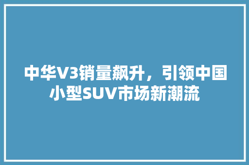 中华V3销量飙升，引领中国小型SUV市场新潮流