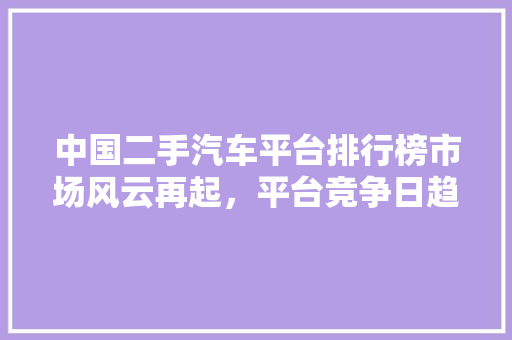 中国二手汽车平台排行榜市场风云再起，平台竞争日趋激烈