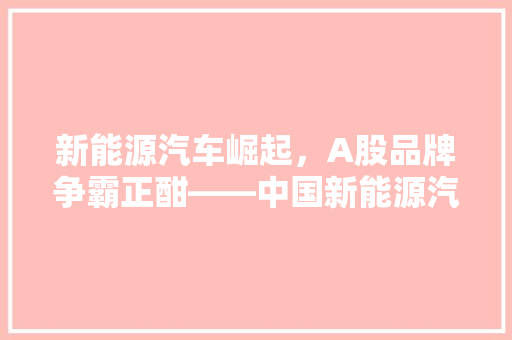 新能源汽车崛起，A股品牌争霸正酣——中国新能源汽车品牌排行榜