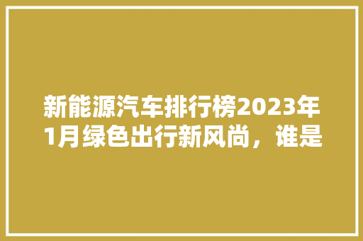 新能源汽车排行榜2023年1月绿色出行新风尚，谁是领跑者