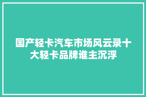 国产轻卡汽车市场风云录十大轻卡品牌谁主沉浮