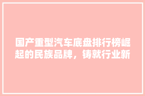 国产重型汽车底盘排行榜崛起的民族品牌，铸就行业新篇章