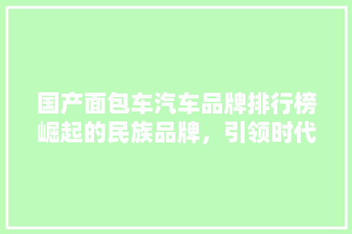 国产面包车汽车品牌排行榜崛起的民族品牌，引领时代潮流 汽车保养
