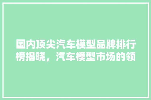 国内顶尖汽车模型品牌排行榜揭晓，汽车模型市场的领军者