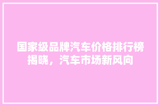 国家级品牌汽车价格排行榜揭晓，汽车市场新风向