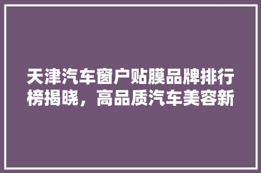 天津汽车窗户贴膜品牌排行榜揭晓，高品质汽车美容新趋势