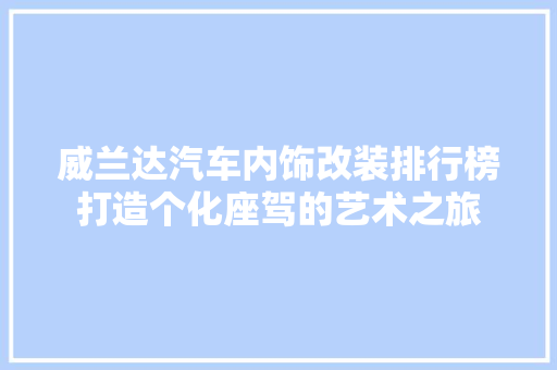 威兰达汽车内饰改装排行榜打造个化座驾的艺术之旅 车型评测