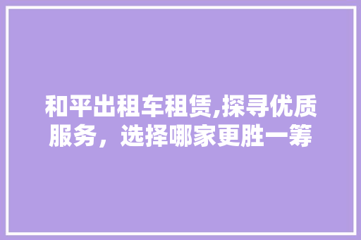 和平出租车租赁,探寻优质服务，选择哪家更胜一筹
