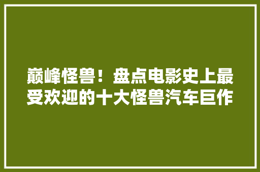 巅峰怪兽！盘点电影史上最受欢迎的十大怪兽汽车巨作