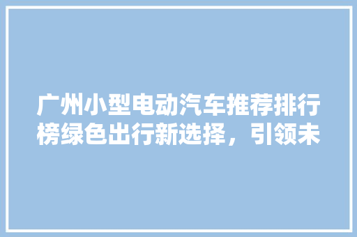 广州小型电动汽车推荐排行榜绿色出行新选择，引领未来出行潮流