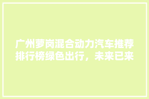 广州萝岗混合动力汽车推荐排行榜绿色出行，未来已来