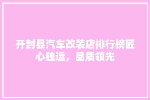 开封县汽车改装店排行榜匠心独运，品质领先