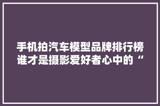手机拍汽车模型品牌排行榜谁才是摄影爱好者心中的“镜头王者”
