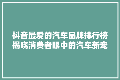 抖音最爱的汽车品牌排行榜揭晓消费者眼中的汽车新宠