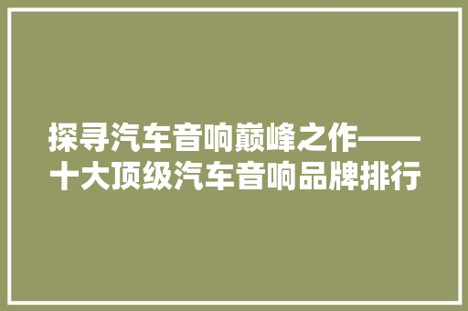 探寻汽车音响巅峰之作——十大顶级汽车音响品牌排行榜