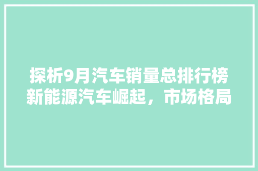 探析9月汽车销量总排行榜新能源汽车崛起，市场格局重塑