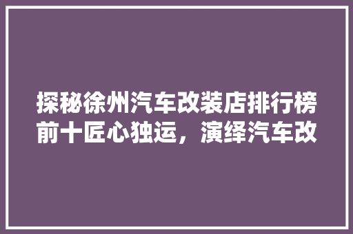 探秘徐州汽车改装店排行榜前十匠心独运，演绎汽车改装艺术