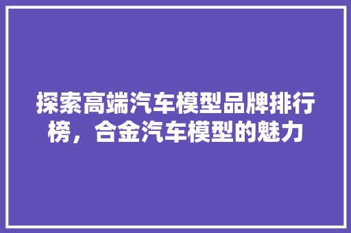 探索高端汽车模型品牌排行榜，合金汽车模型的魅力
