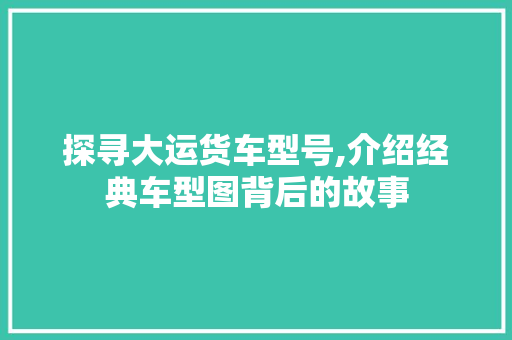 探寻大运货车型号,介绍经典车型图背后的故事