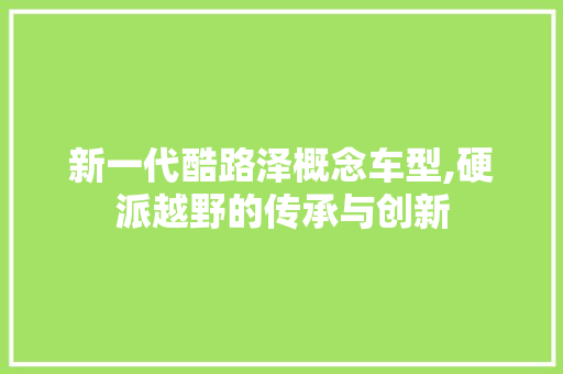 新一代酷路泽概念车型,硬派越野的传承与创新 新能源汽车
