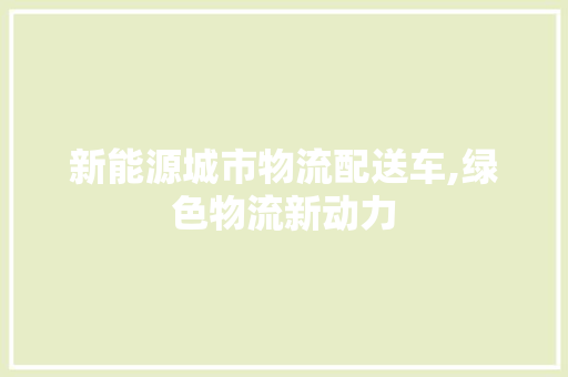 新能源城市物流配送车,绿色物流新动力
