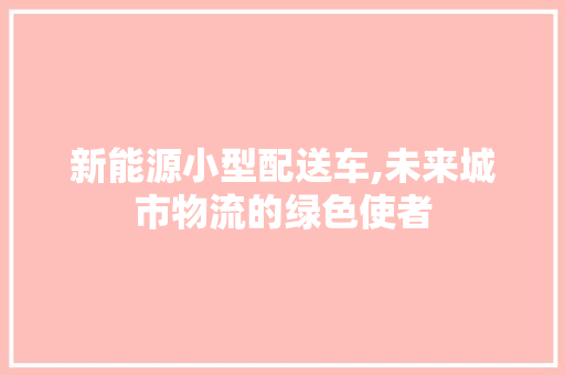 新能源小型配送车,未来城市物流的绿色使者