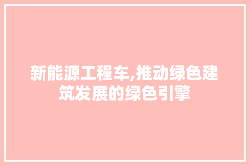 新能源工程车,推动绿色建筑发展的绿色引擎
